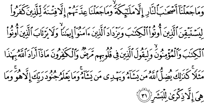 وَمَا جَعَلْنَا أَصْحَابَ النَّارِ إِلَّا مَلَائِكَةً ۙ وَمَا جَعَلْنَا عِدَّتَهُمْ إِلَّا فِتْنَةً لِّلَّذِينَ كَفَرُوا لِيَسْتَيْقِنَ الَّذِينَ أُوتُوا الْكِتَابَ وَيَزْدَادَ الَّذِينَ آمَنُوا إِيمَانًا ۙ وَلَا يَرْتَابَ الَّذِينَ أُوتُوا الْكِتَابَ وَالْمُؤْمِنُونَ ۙ وَلِيَقُولَ الَّذِينَ فِي قُلُوبِهِم مَّرَضٌ وَالْكَافِرُونَ مَاذَا أَرَادَ اللَّهُ بِهَـٰذَا مَثَلًا ۚ كَذَٰلِكَ يُضِلُّ اللَّهُ مَن يَشَاءُ وَيَهْدِي مَن يَشَاءُ ۚ وَمَا يَعْلَمُ جُنُودَ رَبِّكَ إِلَّا هُوَ ۚ وَمَا هِيَ إِلَّا ذِكْرَىٰ لِلْبَشَرِ