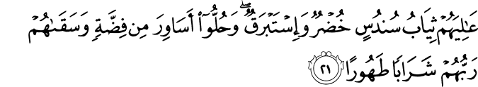 عَالِيَهُمْ ثِيَابُ سُندُسٍ خُضْرٌ وَإِسْتَبْرَقٌ ۖ وَحُلُّوا أَسَاوِرَ مِن فِضَّةٍ وَسَقَاهُمْ رَبُّهُمْ شَرَابًا طَهُورًا