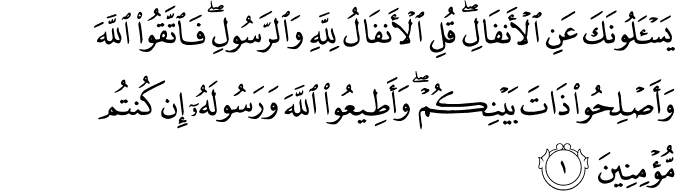 يَسْأَلُونَكَ عَنِ الْأَنفَالِ ۖ قُلِ الْأَنفَالُ لِلَّهِ وَالرَّسُولِ ۖ فَاتَّقُوا اللَّهَ وَأَصْلِحُوا ذَاتَ بَيْنِكُمْ ۖ وَأَطِيعُوا اللَّهَ وَرَسُولَهُ إِن كُنتُم مُّؤْمِنِينَ