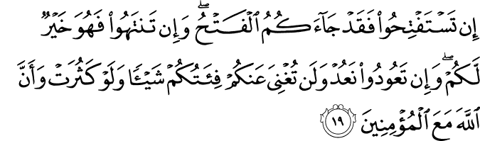إِن تَسْتَفْتِحُوا فَقَدْ جَاءَكُمُ الْفَتْحُ ۖ وَإِن تَنتَهُوا فَهُوَ خَيْرٌ لَّكُمْ ۖ وَإِن تَعُودُوا نَعُدْ وَلَن تُغْنِيَ عَنكُمْ فِئَتُكُمْ شَيْئًا وَلَوْ كَثُرَتْ وَأَنَّ اللَّهَ مَعَ الْمُؤْمِنِينَ