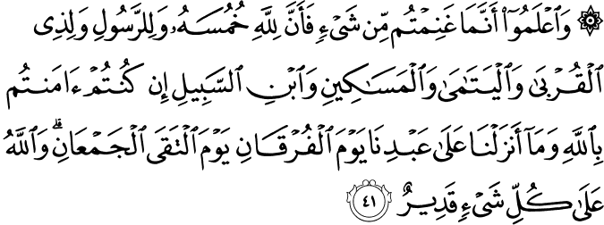 وَاعْلَمُوا أَنَّمَا غَنِمْتُم مِّن شَيْءٍ فَأَنَّ لِلَّهِ خُمُسَهُ وَلِلرَّسُولِ وَلِذِي الْقُرْبَىٰ وَالْيَتَامَىٰ وَالْمَسَاكِينِ وَابْنِ السَّبِيلِ إِن كُنتُمْ آمَنتُم بِاللَّهِ وَمَا أَنزَلْنَا عَلَىٰ عَبْدِنَا يَوْمَ الْفُرْقَانِ يَوْمَ الْتَقَى الْجَمْعَانِ ۗ وَاللَّهُ عَلَىٰ كُلِّ شَيْءٍ قَدِيرٌ
