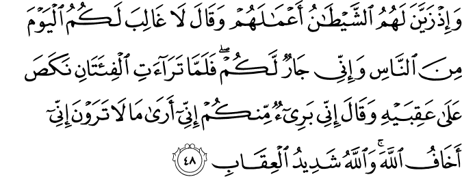 وَإِذْ زَيَّنَ لَهُمُ الشَّيْطَانُ أَعْمَالَهُمْ وَقَالَ لَا غَالِبَ لَكُمُ الْيَوْمَ مِنَ النَّاسِ وَإِنِّي جَارٌ لَّكُمْ ۖ فَلَمَّا تَرَاءَتِ الْفِئَتَانِ نَكَصَ عَلَىٰ عَقِبَيْهِ وَقَالَ إِنِّي بَرِيءٌ مِّنكُمْ إِنِّي أَرَىٰ مَا لَا تَرَوْنَ إِنِّي أَخَافُ اللَّهَ ۚ وَاللَّهُ شَدِيدُ الْعِقَابِ