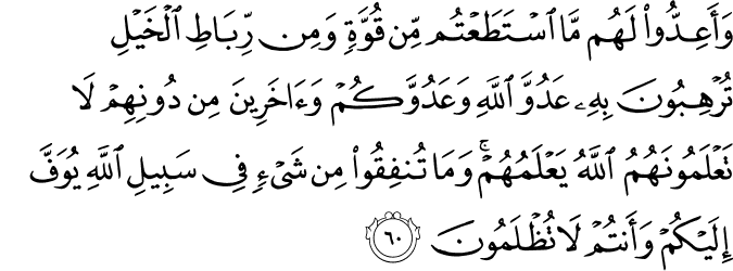 وَأَعِدُّوا لَهُم مَّا اسْتَطَعْتُم مِّن قُوَّةٍ وَمِن رِّبَاطِ الْخَيْلِ تُرْهِبُونَ بِهِ عَدُوَّ اللَّهِ وَعَدُوَّكُمْ وَآخَرِينَ مِن دُونِهِمْ لَا تَعْلَمُونَهُمُ اللَّهُ يَعْلَمُهُمْ ۚ وَمَا تُنفِقُوا مِن شَيْءٍ فِي سَبِيلِ اللَّهِ يُوَفَّ إِلَيْكُمْ وَأَنتُمْ لَا تُظْلَمُونَ