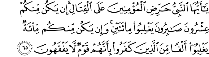 يَا أَيُّهَا النَّبِيُّ حَرِّضِ الْمُؤْمِنِينَ عَلَى الْقِتَالِ ۚ إِن يَكُن مِّنكُمْ عِشْرُونَ صَابِرُونَ يَغْلِبُوا مِائَتَيْنِ ۚ وَإِن يَكُن مِّنكُم مِّائَةٌ يَغْلِبُوا أَلْفًا مِّنَ الَّذِينَ كَفَرُوا بِأَنَّهُمْ قَوْمٌ لَّا يَفْقَهُونَ