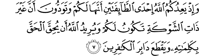 وَإِذْ يَعِدُكُمُ اللَّهُ إِحْدَى الطَّائِفَتَيْنِ أَنَّهَا لَكُمْ وَتَوَدُّونَ أَنَّ غَيْرَ ذَاتِ الشَّوْكَةِ تَكُونُ لَكُمْ وَيُرِيدُ اللَّهُ أَن يُحِقَّ الْحَقَّ بِكَلِمَاتِهِ وَيَقْطَعَ دَابِرَ الْكَافِرِينَ