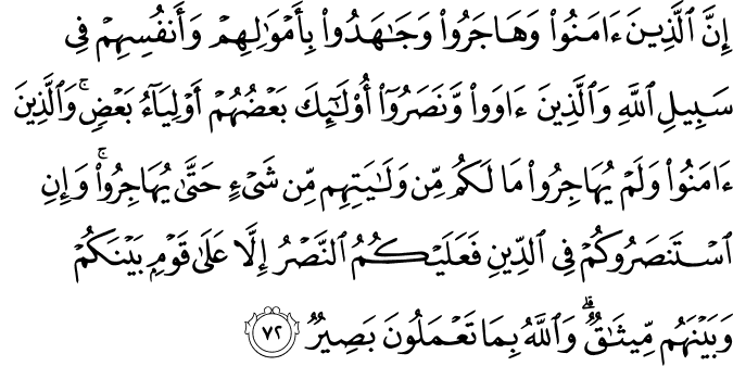 إِنَّ الَّذِينَ آمَنُوا وَهَاجَرُوا وَجَاهَدُوا بِأَمْوَالِهِمْ وَأَنفُسِهِمْ فِي سَبِيلِ اللَّهِ وَالَّذِينَ آوَوا وَّنَصَرُوا أُولَـٰئِكَ بَعْضُهُمْ أَوْلِيَاءُ بَعْضٍ ۚ وَالَّذِينَ آمَنُوا وَلَمْ يُهَاجِرُوا مَا لَكُم مِّن وَلَايَتِهِم مِّن شَيْءٍ حَتَّىٰ يُهَاجِرُوا ۚ وَإِنِ اسْتَنصَرُوكُمْ فِي الدِّينِ فَعَلَيْكُمُ النَّصْرُ إِلَّا عَلَىٰ قَوْمٍ بَيْنَكُمْ وَبَيْنَهُم مِّيثَاقٌ ۗ وَاللَّهُ بِمَا تَعْمَلُونَ بَصِيرٌ