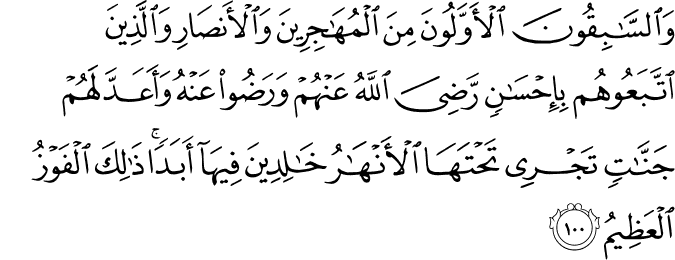 وَالسَّابِقُونَ الْأَوَّلُونَ مِنَ الْمُهَاجِرِينَ وَالْأَنصَارِ وَالَّذِينَ اتَّبَعُوهُم بِإِحْسَانٍ رَّضِيَ اللَّهُ عَنْهُمْ وَرَضُوا عَنْهُ وَأَعَدَّ لَهُمْ جَنَّاتٍ تَجْرِي تَحْتَهَا الْأَنْهَارُ خَالِدِينَ فِيهَا أَبَدًا ۚ ذَٰلِكَ الْفَوْزُ الْعَظِيمُ
