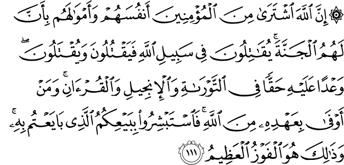 إِنَّ اللَّهَ اشْتَرَىٰ مِنَ الْمُؤْمِنِينَ أَنفُسَهُمْ وَأَمْوَالَهُم بِأَنَّ لَهُمُ الْجَنَّةَ ۚ يُقَاتِلُونَ فِي سَبِيلِ اللَّهِ فَيَقْتُلُونَ وَيُقْتَلُونَ ۖ وَعْدًا عَلَيْهِ حَقًّا فِي التَّوْرَاةِ وَالْإِنجِيلِ وَالْقُرْآنِ ۚ وَمَنْ أَوْفَىٰ بِعَهْدِهِ مِنَ اللَّهِ ۚ فَاسْتَبْشِرُوا بِبَيْعِكُمُ الَّذِي بَايَعْتُم بِهِ ۚ وَذَٰلِكَ هُوَ الْفَوْزُ الْعَظِيمُ