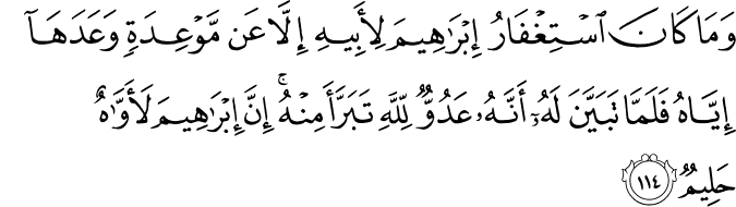 وَمَا كَانَ اسْتِغْفَارُ إِبْرَاهِيمَ لِأَبِيهِ إِلَّا عَن مَّوْعِدَةٍ وَعَدَهَا إِيَّاهُ فَلَمَّا تَبَيَّنَ لَهُ أَنَّهُ عَدُوٌّ لِّلَّهِ تَبَرَّأَ مِنْهُ ۚ إِنَّ إِبْرَاهِيمَ لَأَوَّاهٌ حَلِيمٌ