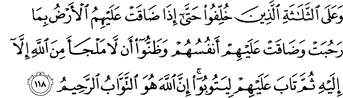وَعَلَى الثَّلَاثَةِ الَّذِينَ خُلِّفُوا حَتَّىٰ إِذَا ضَاقَتْ عَلَيْهِمُ الْأَرْضُ بِمَا رَحُبَتْ وَضَاقَتْ عَلَيْهِمْ أَنفُسُهُمْ وَظَنُّوا أَن لَّا مَلْجَأَ مِنَ اللَّهِ إِلَّا إِلَيْهِ ثُمَّ تَابَ عَلَيْهِمْ لِيَتُوبُوا ۚ إِنَّ اللَّهَ هُوَ التَّوَّابُ الرَّحِيمُ