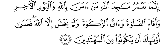 إِنَّمَا يَعْمُرُ مَسَاجِدَ اللَّهِ مَنْ آمَنَ بِاللَّهِ وَالْيَوْمِ الْآخِرِ وَأَقَامَ الصَّلَاةَ وَآتَى الزَّكَاةَ وَلَمْ يَخْشَ إِلَّا اللَّهَ ۖ فَعَسَىٰ أُولَـٰئِكَ أَن يَكُونُوا مِنَ الْمُهْتَدِينَ