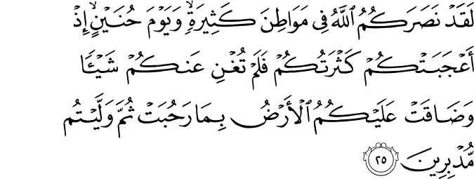 لَقَدْ نَصَرَكُمُ اللَّهُ فِي مَوَاطِنَ كَثِيرَةٍ ۙ وَيَوْمَ حُنَيْنٍ ۙ إِذْ أَعْجَبَتْكُمْ كَثْرَتُكُمْ فَلَمْ تُغْنِ عَنكُمْ شَيْئًا وَضَاقَتْ عَلَيْكُمُ الْأَرْضُ بِمَا رَحُبَتْ ثُمَّ وَلَّيْتُم مُّدْبِرِينَ