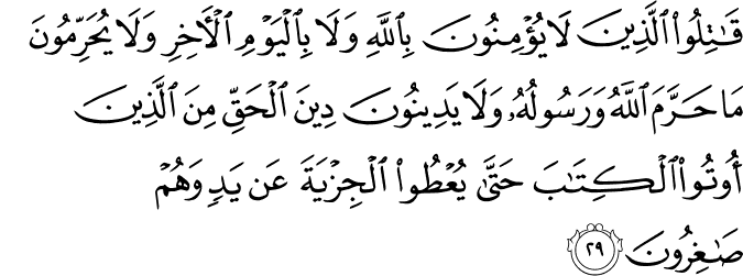 قَاتِلُوا الَّذِينَ لَا يُؤْمِنُونَ بِاللَّهِ وَلَا بِالْيَوْمِ الْآخِرِ وَلَا يُحَرِّمُونَ مَا حَرَّمَ اللَّهُ وَرَسُولُهُ وَلَا يَدِينُونَ دِينَ الْحَقِّ مِنَ الَّذِينَ أُوتُوا الْكِتَابَ حَتَّىٰ يُعْطُوا الْجِزْيَةَ عَن يَدٍ وَهُمْ صَاغِرُونَ