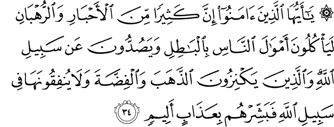 يَا أَيُّهَا الَّذِينَ آمَنُوا إِنَّ كَثِيرًا مِّنَ الْأَحْبَارِ وَالرُّهْبَانِ لَيَأْكُلُونَ أَمْوَالَ النَّاسِ بِالْبَاطِلِ وَيَصُدُّونَ عَن سَبِيلِ اللَّهِ ۗ وَالَّذِينَ يَكْنِزُونَ الذَّهَبَ وَالْفِضَّةَ وَلَا يُنفِقُونَهَا فِي سَبِيلِ اللَّهِ فَبَشِّرْهُم بِعَذَابٍ أَلِيمٍ