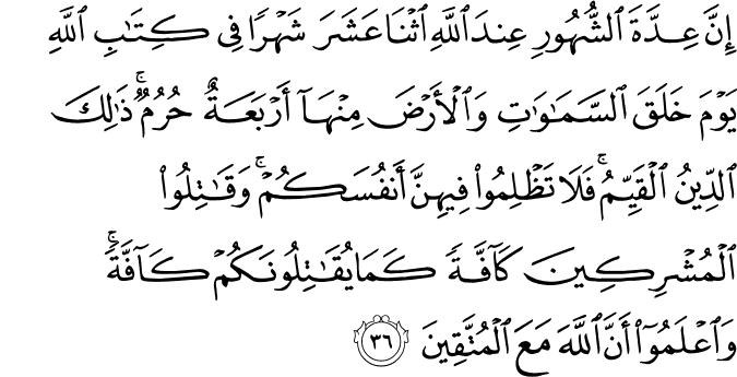 إِنَّ عِدَّةَ الشُّهُورِ عِندَ اللَّهِ اثْنَا عَشَرَ شَهْرًا فِي كِتَابِ اللَّهِ يَوْمَ خَلَقَ السَّمَاوَاتِ وَالْأَرْضَ مِنْهَا أَرْبَعَةٌ حُرُمٌ ۚ ذَٰلِكَ الدِّينُ الْقَيِّمُ ۚ فَلَا تَظْلِمُوا فِيهِنَّ أَنفُسَكُمْ ۚ وَقَاتِلُوا الْمُشْرِكِينَ كَافَّةً كَمَا يُقَاتِلُونَكُمْ كَافَّةً ۚ وَاعْلَمُوا أَنَّ اللَّهَ مَعَ الْمُتَّقِينَ