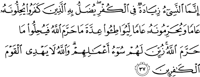 إِنَّمَا النَّسِيءُ زِيَادَةٌ فِي الْكُفْرِ ۖ يُضَلُّ بِهِ الَّذِينَ كَفَرُوا يُحِلُّونَهُ عَامًا وَيُحَرِّمُونَهُ عَامًا لِّيُوَاطِئُوا عِدَّةَ مَا حَرَّمَ اللَّهُ فَيُحِلُّوا مَا حَرَّمَ اللَّهُ ۚ زُيِّنَ لَهُمْ سُوءُ أَعْمَالِهِمْ ۗ وَاللَّهُ لَا يَهْدِي الْقَوْمَ الْكَافِرِينَ