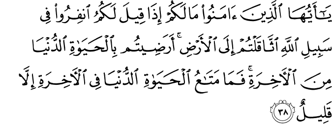 يَا أَيُّهَا الَّذِينَ آمَنُوا مَا لَكُمْ إِذَا قِيلَ لَكُمُ انفِرُوا فِي سَبِيلِ اللَّهِ اثَّاقَلْتُمْ إِلَى الْأَرْضِ ۚ أَرَضِيتُم بِالْحَيَاةِ الدُّنْيَا مِنَ الْآخِرَةِ ۚ فَمَا مَتَاعُ الْحَيَاةِ الدُّنْيَا فِي الْآخِرَةِ إِلَّا قَلِيلٌ