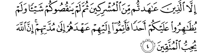 إِلَّا الَّذِينَ عَاهَدتُّم مِّنَ الْمُشْرِكِينَ ثُمَّ لَمْ يَنقُصُوكُمْ شَيْئًا وَلَمْ يُظَاهِرُوا عَلَيْكُمْ أَحَدًا فَأَتِمُّوا إِلَيْهِمْ عَهْدَهُمْ إِلَىٰ مُدَّتِهِمْ ۚ إِنَّ اللَّهَ يُحِبُّ الْمُتَّقِينَ