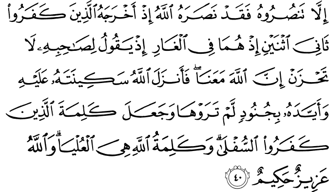 إِلَّا تَنصُرُوهُ فَقَدْ نَصَرَهُ اللَّهُ إِذْ أَخْرَجَهُ الَّذِينَ كَفَرُوا ثَانِيَ اثْنَيْنِ إِذْ هُمَا فِي الْغَارِ إِذْ يَقُولُ لِصَاحِبِهِ لَا تَحْزَنْ إِنَّ اللَّهَ مَعَنَا ۖ فَأَنزَلَ اللَّهُ سَكِينَتَهُ عَلَيْهِ وَأَيَّدَهُ بِجُنُودٍ لَّمْ تَرَوْهَا وَجَعَلَ كَلِمَةَ الَّذِينَ كَفَرُوا السُّفْلَىٰ ۗ وَكَلِمَةُ اللَّهِ هِيَ الْعُلْيَا ۗ وَاللَّهُ عَزِيزٌ حَكِيمٌ