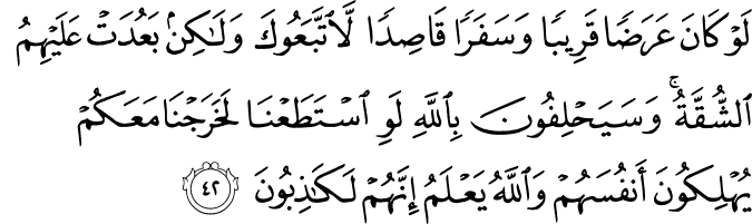 لَوْ كَانَ عَرَضًا قَرِيبًا وَسَفَرًا قَاصِدًا لَّاتَّبَعُوكَ وَلَـٰكِن بَعُدَتْ عَلَيْهِمُ الشُّقَّةُ ۚ وَسَيَحْلِفُونَ بِاللَّهِ لَوِ اسْتَطَعْنَا لَخَرَجْنَا مَعَكُمْ يُهْلِكُونَ أَنفُسَهُمْ وَاللَّهُ يَعْلَمُ إِنَّهُمْ لَكَاذِبُونَ