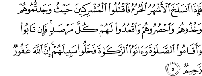فَإِذَا انسَلَخَ الْأَشْهُرُ الْحُرُمُ فَاقْتُلُوا الْمُشْرِكِينَ حَيْثُ وَجَدتُّمُوهُمْ وَخُذُوهُمْ وَاحْصُرُوهُمْ وَاقْعُدُوا لَهُمْ كُلَّ مَرْصَدٍ ۚ فَإِن تَابُوا وَأَقَامُوا الصَّلَاةَ وَآتَوُا الزَّكَاةَ فَخَلُّوا سَبِيلَهُمْ ۚ إِنَّ اللَّهَ غَفُورٌ رَّحِيمٌ