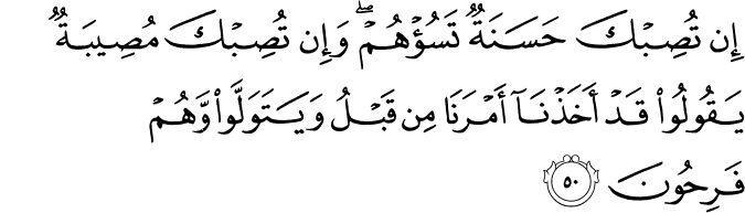 إِن تُصِبْكَ حَسَنَةٌ تَسُؤْهُمْ ۖ وَإِن تُصِبْكَ مُصِيبَةٌ يَقُولُوا قَدْ أَخَذْنَا أَمْرَنَا مِن قَبْلُ وَيَتَوَلَّوا وَّهُمْ فَرِحُونَ