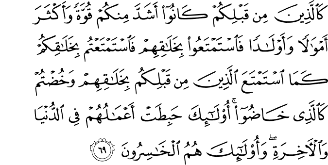 كَالَّذِينَ مِن قَبْلِكُمْ كَانُوا أَشَدَّ مِنكُمْ قُوَّةً وَأَكْثَرَ أَمْوَالًا وَأَوْلَادًا فَاسْتَمْتَعُوا بِخَلَاقِهِمْ فَاسْتَمْتَعْتُم بِخَلَاقِكُمْ كَمَا اسْتَمْتَعَ الَّذِينَ مِن قَبْلِكُم بِخَلَاقِهِمْ وَخُضْتُمْ كَالَّذِي خَاضُوا ۚ أُولَـٰئِكَ حَبِطَتْ أَعْمَالُهُمْ فِي الدُّنْيَا وَالْآخِرَةِ ۖ وَأُولَـٰئِكَ هُمُ الْخَاسِرُونَ