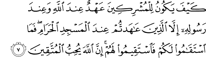 كَيْفَ يَكُونُ لِلْمُشْرِكِينَ عَهْدٌ عِندَ اللَّهِ وَعِندَ رَسُولِهِ إِلَّا الَّذِينَ عَاهَدتُّمْ عِندَ الْمَسْجِدِ الْحَرَامِ ۖ فَمَا اسْتَقَامُوا لَكُمْ فَاسْتَقِيمُوا لَهُمْ ۚ إِنَّ اللَّهَ يُحِبُّ الْمُتَّقِينَ