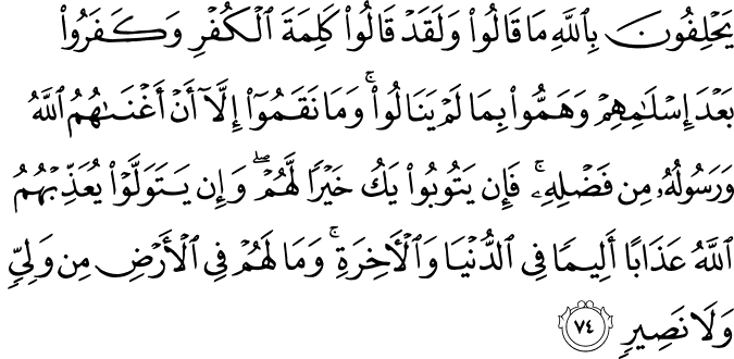 يَحْلِفُونَ بِاللَّهِ مَا قَالُوا وَلَقَدْ قَالُوا كَلِمَةَ الْكُفْرِ وَكَفَرُوا بَعْدَ إِسْلَامِهِمْ وَهَمُّوا بِمَا لَمْ يَنَالُوا ۚ وَمَا نَقَمُوا إِلَّا أَنْ أَغْنَاهُمُ اللَّهُ وَرَسُولُهُ مِن فَضْلِهِ ۚ فَإِن يَتُوبُوا يَكُ خَيْرًا لَّهُمْ ۖ وَإِن يَتَوَلَّوْا يُعَذِّبْهُمُ اللَّهُ عَذَابًا أَلِيمًا فِي الدُّنْيَا وَالْآخِرَةِ ۚ وَمَا لَهُمْ فِي الْأَرْضِ مِن وَلِيٍّ وَلَا نَصِيرٍ