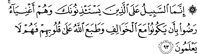 إِنَّمَا السَّبِيلُ عَلَى الَّذِينَ يَسْتَأْذِنُونَكَ وَهُمْ أَغْنِيَاءُ ۚ رَضُوا بِأَن يَكُونُوا مَعَ الْخَوَالِفِ وَطَبَعَ اللَّهُ عَلَىٰ قُلُوبِهِمْ فَهُمْ لَا يَعْلَمُونَ