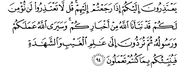 يَعْتَذِرُونَ إِلَيْكُمْ إِذَا رَجَعْتُمْ إِلَيْهِمْ ۚ قُل لَّا تَعْتَذِرُوا لَن نُّؤْمِنَ لَكُمْ قَدْ نَبَّأَنَا اللَّهُ مِنْ أَخْبَارِكُمْ ۚ وَسَيَرَى اللَّهُ عَمَلَكُمْ وَرَسُولُهُ ثُمَّ تُرَدُّونَ إِلَىٰ عَالِمِ الْغَيْبِ وَالشَّهَادَةِ فَيُنَبِّئُكُم بِمَا كُنتُمْ تَعْمَلُونَ
